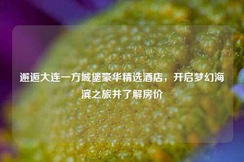 邂逅大连一方城堡豪华精选酒店,开启梦幻海滨之旅并了解房价