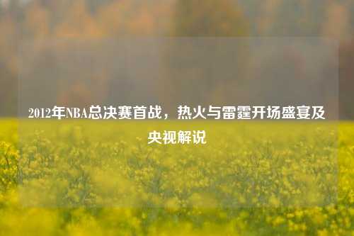 2012年NBA总决赛首战,热火与雷霆开场盛宴及央视解说
