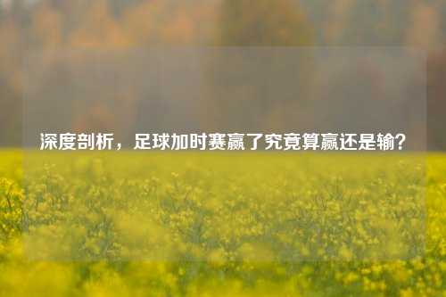 深度剖析,足球加时赛赢了究竟算赢还是输?