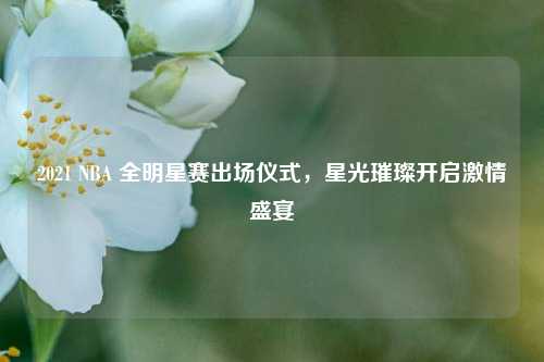 2021 NBA 全明星赛出场仪式,星光璀璨开启***盛宴