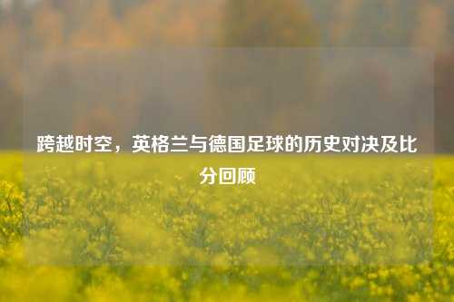 跨越时空,英格兰与德国足球的历史对决及比分回顾