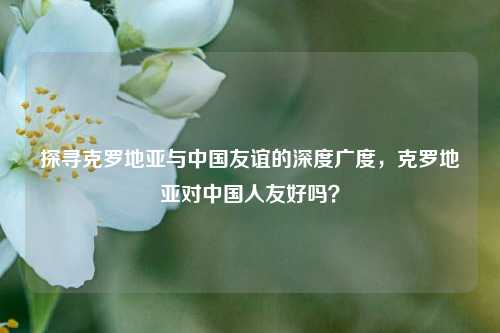探寻克罗地亚与中国友谊的深度广度,克罗地亚对中国人友好吗?