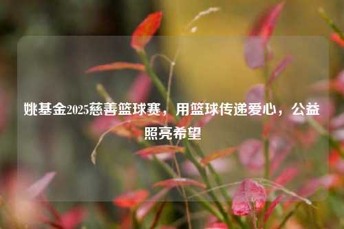 姚基金2025慈善篮球赛,用篮球传递爱心,公益照亮希望
