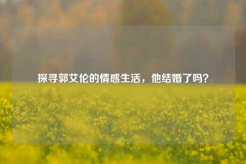 探寻郭艾伦的情感生活,他结婚了吗?