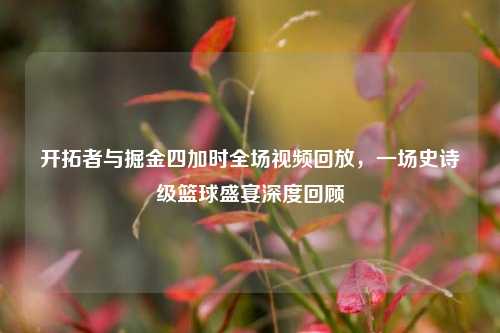 开拓者与掘金四加时全场视频回放,一场史诗级篮球盛宴深度回顾