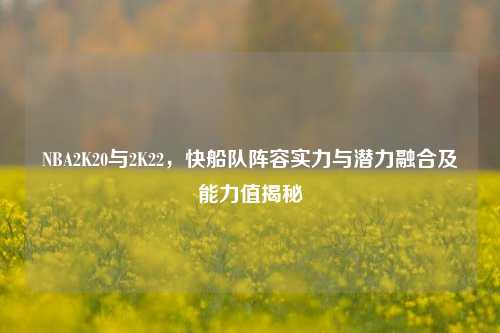 NBA2K20与2K22,快船队阵容实力与潜力融合及能力值揭秘