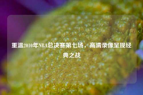 重温2010年NBA总决赛第七场,高清录像呈现经典之战