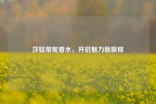 莎娃蒂妮香水,开启魅力新旅程