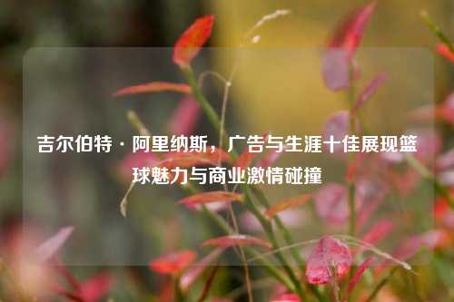吉尔伯特·阿里纳斯,广告与生涯十佳展现篮球魅力与商业***碰撞