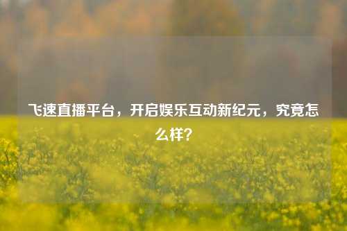 飞速直播平台,开启娱乐互动新纪元,究竟怎么样?