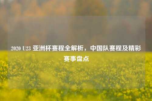 2020 U23 亚洲杯赛程全解析,中国队赛程及精彩赛事盘点
