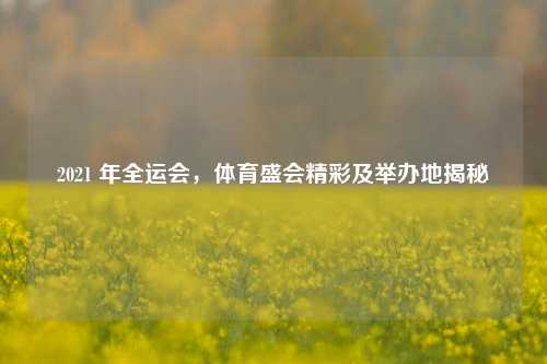 2021 年全运会,体育盛会精彩及举办地揭秘