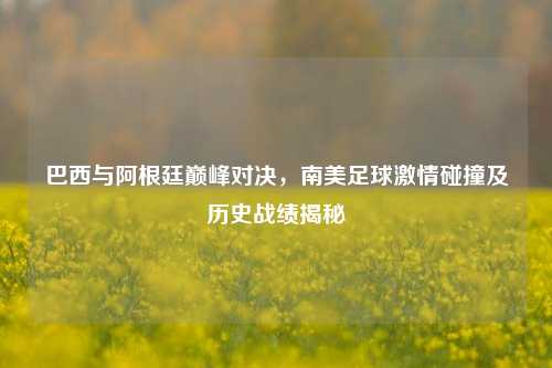 巴西与阿根廷巅峰对决,南美足球***碰撞及历史战绩揭秘