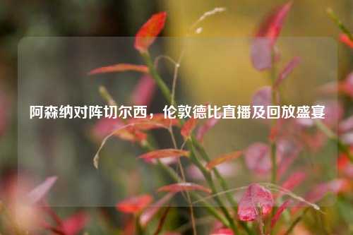 阿森纳对阵切尔西,伦敦德比直播及回放盛宴