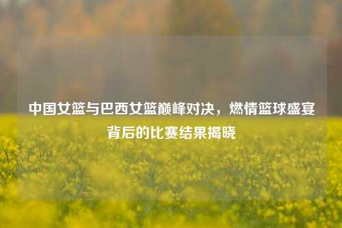 中国女篮与巴西女篮巅峰对决,燃情篮球盛宴背后的比赛结果揭晓