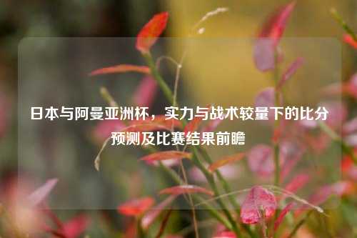 日本与阿曼亚洲杯,实力与战术较量下的比分预测及比赛结果前瞻