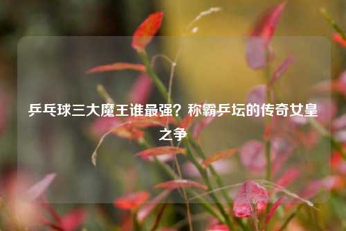 乒乓球三大魔王谁最强?称霸乒坛的传奇女皇之争