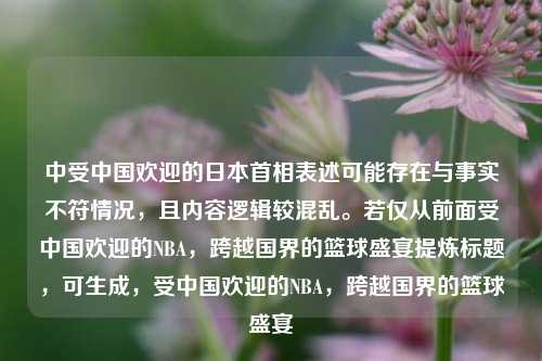 中受中国欢迎的日本首相表述可能存在与事实不符情况,且内容逻辑较混乱。若仅从前面受中国欢迎的NBA,跨越国界的篮球盛宴提炼标题,可生成,受中国欢迎的NBA,跨越国界的篮球盛宴